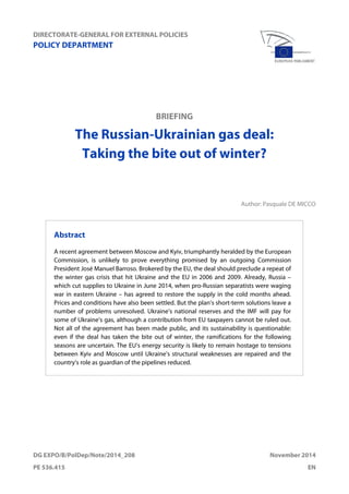 DIRECTORATE-GENERAL FOR EXTERNAL POLICIES
POLICY DEPARTMENT
DG EXPO/B/PolDep/Note/2014_208 November 2014
PE 536.415 EN
BRIEFING
The Russian-Ukrainian gas deal:
Taking the bite out of winter?
Author: Pasquale DE MICCO
Abstract
A recent agreement between Moscow and Kyiv, triumphantly heralded by the European
Commission, is unlikely to prove everything promised by an outgoing Commission
President José Manuel Barroso. Brokered by the EU, the deal should preclude a repeat of
the winter gas crisis that hit Ukraine and the EU in 2006 and 2009. Already, Russia –
which cut supplies to Ukraine in June 2014, when pro-Russian separatists were waging
war in eastern Ukraine – has agreed to restore the supply in the cold months ahead.
Prices and conditions have also been settled. But the plan’s short-term solutions leave a
number of problems unresolved. Ukraine’s national reserves and the IMF will pay for
some of Ukraine’s gas, although a contribution from EU taxpayers cannot be ruled out.
Not all of the agreement has been made public, and its sustainability is questionable:
even if the deal has taken the bite out of winter, the ramifications for the following
seasons are uncertain. The EU’s energy security is likely to remain hostage to tensions
between Kyiv and Moscow until Ukraine’s structural weaknesses are repaired and the
country’s role as guardian of the pipelines reduced.
 