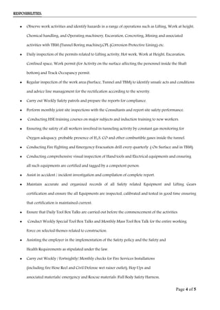 RESPOSIBILITIES:
• Observe work activities and identify hazards in a range of operations such as Lifting, Work at height,
Chemical handling, and Operating machinery, Excavation, Concreting, Mining and associated
activities with TBM (Tunnel Boring machine),CPL (Corrosion Protective Lining) etc.
• Daily inspection of the permits related to Lifting activity, Hot work, Work at Height, Excavation,
Confined space, Work permit (for Activity on the surface affecting the personnel inside the Shaft
bottom) and Track Occupancy permit.
• Regular inspection of the work area (Surface, Tunnel and TBM) to identify unsafe acts and conditions
and advice line management for the rectification according to the severity.
• Carry out Weekly Safety patrols and prepare the reports for compliance.
• Perform monthly joint site inspections with the Consultants and report site safety performance.
• Conducting HSE training courses on major subjects and induction training to new workers.
• Ensuring the safety of all workers involved in tunneling activity by constant gas monitoring for
Oxygen adequacy, probable presence of H2S, CO and other combustible gases inside the tunnel.
• Conducting Fire Fighting and Emergency Evacuation drill every quarterly .( On Surface and in TBM)
• Conducting comprehensive visual inspection of Hand tools and Electrical equipments and ensuring
all such equipments are certified and tagged by a competent person.
• Assist in accident / incident investigation and compilation of complete report.
• Maintain accurate and organized records of all Safety related Equipment and Lifting Gears
certification and ensure the all Equipments are inspected, calibrated and tested in good time ensuring
that certification is maintained current.
• Ensure that Daily Tool Box Talks are carried out before the commencement of the activities.
• Conduct Weekly Special Tool Box Talks and Monthly Mass Tool Box Talk for the entire working
Force on selected themes related to construction.
• Assisting the employer in the implementation of the Safety policy and the Safety and
Health Requirements as stipulated under the law.
• Carry out Weekly / Fortnightly/ Monthly checks for Fire Services Installations
(including fire Hose Reel and Civil Defense wet raiser outlet), Hop Ups and
associated materials/ emergency and Rescue materials /Full Body Safety Harness,
Page 4 of 5
 