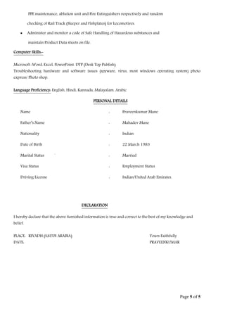 PPE maintenance, ablution unit and Fire Extinguishers respectively and random
checking of Rail Track (Sleeper and Fishplates) for Locomotives.
• Administer and monitor a code of Safe Handling of Hazardous substances and
maintain Product Data sheets on file.
Computer Skills:-
Microsoft-Word, Excel, PowerPoint. DTP (Desk Top Publish)
Troubleshooting hardware and software issues (spyware, virus, most windows operating system) photo
express/ Photo shop.
Language Proficiency: English, Hindi, Kannada, Malayalam. Arabic
PERSONAL DETAILS
Name : Praveenkumar Mane
Father’s Name : Mahadev Mane
Nationality : Indian
Date of Birth : 22 March 1983
Marital Status ` : Married
Visa Status : Employment Status
Driving License : Indian/United Arab Emirates.
DECLARATION
I hereby declare that the above furnished information is true and correct to the best of my knowledge and
belief.
PLACE: RIYADH (SAUDI ARABIA) Yours Faithfully
DATE: PRAVEENKUMAR
Page 5 of 5
 