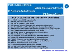 Public Address System
Digital Voice Alarm System
IP Network Audio System
IP Intercom System
PUBLIC ADDRESS SYSTEM DESIGN CONTENTS
1. DA-500MT, 6 Zone BGM & Paging Amplifier
2. EVAC-500, 6 Zone Voice Alarm System
3. EVAC-500, 12 Zone Voice Alarm System
4. Rack Mount IP Amplifier of Multiple Zone Middle Room Sound System
5. Wall Mount 20W IP Amplifier of Multiple Zone Classroom Sound System5. Wall Mount 20W IP Amplifier of Multiple Zone Classroom Sound System
6. IP Adapter or Decoder with Separate Amplifier for Big Room Size Design Templates
7. IP POE Speaker for Multiple Classroom IP Sound System
8. 30W+30W IP Speaker for Multiple Classroom IP Sound System
9. IP Speaker for Outdoor IP Sound System
10. How to Upgrade Traditional PA System into IP Based PA & Paging System
11. IP-9000CS, IP Network Intercom System for School Application
12. IP-9000A, IP Network Intercom System for Parking Application
13. IP-9000K, Economy IP Network Intercom System for Bank Application
14. IR-500, IR Wireless Classroom Sound System
15. CS-500, Audio Conference System Design Template
16. UHF-400, UHF Wireless Conference System Design Template
17. IRCS-800 Infrared Wireless Conference System Design Template
www.cmxaudio.com, info@cmxaudio.com
 