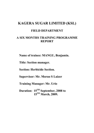 KAGERA SUGAR LIMITED (KSL)
FIELD DEPARTMENT
A SIX MONTHS TRAINING PROGRAMME
REPORT
Name of trainee: MANGU, Benjamin.
Title: Section manager.
Section: Herbicide Section.
Supervisor: Mr. Moruo S Laizer
Training Manager: Mr. Urio
Duration: 15TH
September, 2008 to
15TH
March, 2009.
 