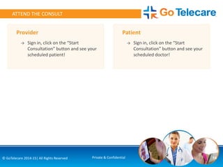 14© GoTelecare 2014-15| All Rights Reserved Private & Confidential
ATTEND THE CONSULT
Provider
→ Sign in, click on the “Start
Consultation” button and see your
scheduled patient!
Patient
→ Sign in, click on the “Start
Consultation” button and see your
scheduled doctor!
 