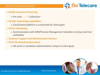 → Health Insurance Processing
→ Pre-auth Collections
→ Flexible Technology Capabilities
→ Cloud-based platform is customized for client goals
→ Online Scheduling
→ Synchronization with EMR/Practice Management Calendars to show real time
availability
→ Customer Support and Administration Services
→ Client On-Boarding Operations
→ We assist in complete implementation unique to client goals.
18© GoTelecare 2014-15| All Rights Reserved Private & Confidential
WHAT SETS GOTELECARE APART?
 