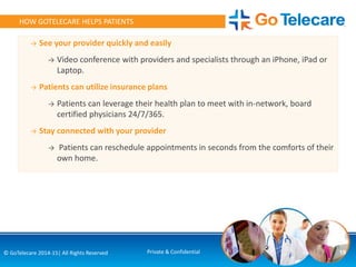 → See your provider quickly and easily
→ Video conference with providers and specialists through an iPhone, iPad or
Laptop.
→ Patients can utilize insurance plans
→ Patients can leverage their health plan to meet with in-network, board
certified physicians 24/7/365.
→ Stay connected with your provider
→ Patients can reschedule appointments in seconds from the comforts of their
own home.
19© GoTelecare 2014-15| All Rights Reserved Private & Confidential
HOW GOTELECARE HELPS PATIENTS
 