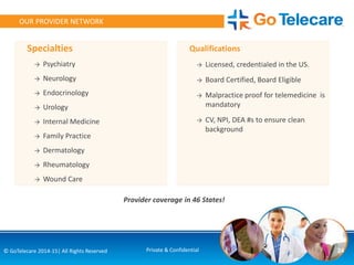 Specialties
→ Psychiatry
→ Neurology
→ Endocrinology
→ Urology
→ Internal Medicine
→ Family Practice
→ Dermatology
→ Rheumatology
→ Wound Care
Qualifications
→ Licensed, credentialed in the US.
→ Board Certified, Board Eligible
→ Malpractice proof for telemedicine is
mandatory
→ CV, NPI, DEA #s to ensure clean
background
Provider coverage in 46 States!
24© GoTelecare 2014-15| All Rights Reserved Private & Confidential
OUR PROVIDER NETWORK
 