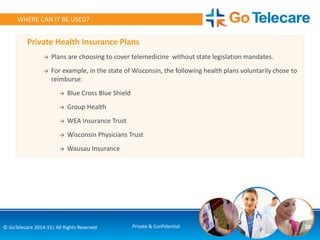Private Health Insurance Plans
→ Plans are choosing to cover telemedicine without state legislation mandates.
→ For example, in the state of Wisconsin, the following health plans voluntarily chose to
reimburse:
→ Blue Cross Blue Shield
→ Group Health
→ WEA Insurance Trust
→ Wisconsin Physicians Trust
→ Wausau Insurance
26© GoTelecare 2014-15| All Rights Reserved Private & Confidential
WHERE CAN IT BE USED?
 