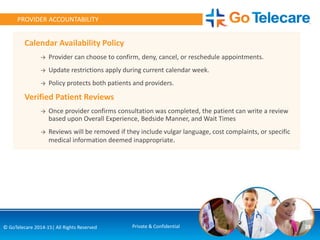 Calendar Availability Policy
→ Provider can choose to confirm, deny, cancel, or reschedule appointments.
→ Update restrictions apply during current calendar week.
→ Policy protects both patients and providers.
Verified Patient Reviews
→ Once provider confirms consultation was completed, the patient can write a review
based upon Overall Experience, Bedside Manner, and Wait Times
→ Reviews will be removed if they include vulgar language, cost complaints, or specific
medical information deemed inappropriate.
28© GoTelecare 2014-15| All Rights Reserved Private & Confidential
PROVIDER ACCOUNTABILITY
 