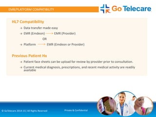HL7 Compatibility
→ Data transfer made easy
→ EMR (Emdeon) EMR (Provider)
OR
→ Platform EMR (Emdeon or Provider)
Previous Patient Hx
→ Patient face sheets can be upload for review by provider prior to consultation.
→ Current medical diagnosis, prescriptions, and recent medical activity are readily
available
EMR/PLATFORM COMPATIBILITY
30© GoTelecare 2014-15| All Rights Reserved Private & Confidential
 
