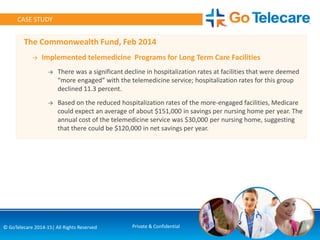 The Commonwealth Fund, Feb 2014
→ Implemented telemedicine Programs for Long Term Care Facilities
→ There was a significant decline in hospitalization rates at facilities that were deemed
“more engaged” with the telemedicine service; hospitalization rates for this group
declined 11.3 percent.
→ Based on the reduced hospitalization rates of the more-engaged facilities, Medicare
could expect an average of about $151,000 in savings per nursing home per year. The
annual cost of the telemedicine service was $30,000 per nursing home, suggesting
that there could be $120,000 in net savings per year.
6© GoTelecare 2014-15| All Rights Reserved Private & Confidential
CASE STUDY
 