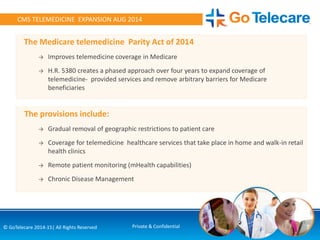 7© GoTelecare 2014-15| All Rights Reserved Private & Confidential
CMS TELEMEDICINE EXPANSION AUG 2014
The Medicare telemedicine Parity Act of 2014
→ Improves telemedicine coverage in Medicare
→ H.R. 5380 creates a phased approach over four years to expand coverage of
telemedicine- provided services and remove arbitrary barriers for Medicare
beneficiaries
The provisions include:
→ Gradual removal of geographic restrictions to patient care
→ Coverage for telemedicine healthcare services that take place in home and walk-in retail
health clinics
→ Remote patient monitoring (mHealth capabilities)
→ Chronic Disease Management
 