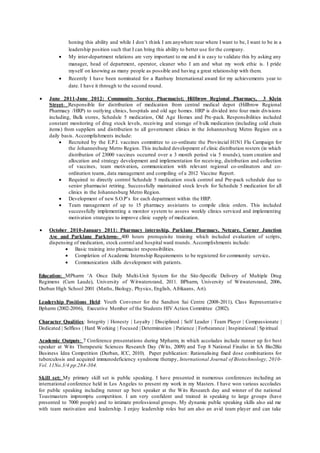 honing this ability and while I don’t think I am anywhere near where I want to be, I want to be in a
leadership position such that I can bring this ability to better use for the company.
 My inter-department relations are very important to me and it is easy to validate this by asking any
manager, head of department, operator, cleaner who I am and what my work ethic is. I pride
myself on knowing as many people as possible and having a great relationship with them.
 Recently I have been nominated for a Ranbaxy International award for my achievements year to
date. I have it through to the second round.
 June 2011-June 2012: Community Service Pharmacist; Hillbrow Regional Pharmacy, 3 Klein
Street- Responsible for distribution of medication from central medical depot (Hillbrow Regional
Pharmacy /HRP) to outlying clinics, hospitals and old age homes. HRP is divided into four main divisions
including, Bulk stores, Schedule 5 medication, Old Age Homes and Pre-pack. Responsibilities included
constant monitoring of drug stock levels, receiving and storage of bulk medication (including cold chain
items) from suppliers and distribution to all government clinics in the Johannesburg Metro Region on a
daily basis. Accomplishments include:
 Recruited by the E.P.I. vaccines committee to co-ordinate the Provincial H1N1 Flu Campaign for
the Johannesburg Metro Region. This included development of clinic distribution rosters (in which
distribution of 23000 vaccines occurred over a 3 month period via 5 rounds), team creation and
allocation and strategy development and implementation for receiving, distribution and collection
of vaccines, team motivation, communication with relevant regional co-ordinators and co-
ordination teams, data management and compiling of a 2012 Vaccine Report.
 Required to directly control Schedule 5 medication stock control and Pre-pack schedule due to
senior pharmacist retiring. Successfully maintained stock levels for Schedule 5 medication for all
clinics in the Johannesburg Metro Region.
 Development of new S.O.P’s for each department within the HRP.
 Team management of up to 15 pharmacy assistants to compile clinic orders. This included
successfully implementing a monitor system to assess weekly clinics serviced and implementing
motivation strategies to improve clinic supply of medication.
 October 2010-January 2011: Pharmacy internship, Parklane Pharmacy, Netcare, Corner Junction
Ave and Parklane Parktown- 400 hours prerequisite training which included evaluation of scripts,
dispensing of medication, stock control and hospital ward rounds. Accomplishments include:
 Basic training into pharmacist responsibilities.
 Completion of Academic Internship Requirements to be registered for community service.
 Communication skills development with patients.
Education: MPharm ‘A Once Daily Multi-Unit System for the Site-Specific Delivery of Multiple Drug
Regimens (Cum Laude), University of Witwatersrand, 2011. BPharm, University of Witwatersrand, 2006.
Durban High School 2001 (Maths, Biology, Physics, English, Afrikaans, Art).
Leadership Positions Held: Youth Convenor for the Sandton Sai Centre (2008-2011), Class Representative
Bpharm (2002-2006), Executive Member of the Students HIV Action Committee (2002).
Character Qualities: Integrity | Honesty | Loyalty | Disciplined | Self Leader | Team Player | Compassionate |
Dedicated | Selfless | Hard Working | Focused | Determination | Patience | Forbearance | Inspirational | Spiritual
Academic Outputs: 7 Conference presentations during Mpharm, in which accolades include runner up for best
speaker at Wits Therapeutic Sciences Research Day (Wits, 2009) and Top 8 National Finalist in SA Bio2Biz
Business Idea Competition (Durban, ICC, 2010). Paper publication: Rationalising fixed dose combinations for
tuberculosis and acquired immunodeficiency syndrome therapy, International Journal of Biotechnology, 2010-
Vol. 11No.3/4 pp.284-304.
Skill set: My primary skill set is public speaking. I have presented in numerous conferences including an
international conference held in Los Angeles to present my work in my Masters. I have won various accolades
for public speaking including runner up best speaker at the Wits Research day and winner of the national
Toastmasters impromptu competition. I am very confident and trained in speaking to large groups (have
presented to 7000 people) and to intimate professional groups. My dynamic public speaking skills also aid me
with team motivation and leadership. I enjoy leadership roles but am also an avid team player and can take
 