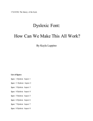 17:610:586 The history of the book.
Dyslexic Font:
How Can We Make This All Work?
By Kayla Lappino
List of figures
figure 1 Dyslexie Aspect 1
figure 2 Dyslexie Aspect 2
figure 3 Dyslexie Aspect 3
figure 4 Dyslexie Aspect 4
figure 5 Dyslexie Aspect 5
figure 6 Dyslexie Aspect 6
figure 7 Dyslexie Aspect 7
figure 8 Dyslexie Aspect 8
 