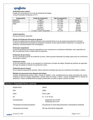 Switch 62.5 WG Página 5 de 9
Parámetros para control:
Niveles de concentración en el aire de ambientes de trabajo.
Límites Permisible Ponderado (L.P.P.).
Componente Límite de exposición Tipo de exposición Fuente
cyprodini 7 mg/m
3
8 h LPP Syngenta
fludioxonil 10 mg/m3 8 h LPP Syngenta
silica 4 mg/m
3
4 mg/m
3
10 mg/m
3
3,000 ppm
1.2 mg/m
3
(polvo respirable)
8 h LPP
8 h LPP
8 h LPP
IDLH
8 h LPP
DFG
SUVA
ACGIH
NIOSH
UK HSE
Umbral odorífero:
No hay información disponible.
Equipo de Protección Personal en general:
El uso de medidas técnicas debería siempre tener prioridad frente al uso de equipos de protección individual.
Cuando se seleccionen los equipos de protección individual, buscar asesoramiento profesional. Los equipos de
protección individual deberán ser homologados.
Protección respiratoria:
El uso de elementos de protección respiratoria no son necesarios en condiciones habituales. Usar mascarilla con
filtro de partículas frente a niveles altos de exposición.
Protección de las manos:
No son requeridos guantes de protección química. Utilice guantes habituales de trabajo aptos para las condiciones
del trabajo a realizar..
Protección ocular:
El uso de protección ocular no es necesario en condiciones normales de trabajo. Respete las políticas de seguridad
del lugar de trabajo en relación a la protección ocular.
Protección para el cuerpo:
No se requiere equipamiento especial. Utilice vestuario de trabajo apto para las condiciones del trabajo a realizar.
Medidas de precaución para después del trabajo:
Lavarse completamente (ducha, baño, incluido el cabello). Lavar completamente las partes expuestas del cuerpo.
Cambiar la ropa de trabajo diariamente y lavarla antes de volver a utilizar. Limpiar completamente el equipo de
protección. Limpiar completamente el equipo contaminado con jabón y agua o solución de soda.
Sección 9 : Propiedades físicas y químicas
Estado físico : Sólido
Olor : Débil.
Color : Gris a café.
pH : 8 - 11 al 1% p/v
Concentración : Cyprodinil 37,5 % P/P
Fludioxonil 25 % P/P
Temperatura de descomposición : El producto no sufre descomposición a temperatura ambiente.
Temperatura de fusión : No hay información disponible
 