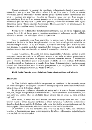 Quando um espírito vai encarnar, são consultados os futuros pais, durante o sono, quanto à
concordância em gerar um filho, obedecendo-se à lei do livre arbítrio. Tendo os mesmos
concordado, começa o trabalho de plasmar a forma que esse espírito usará no veículo físico. Esta
tarefa é entregue aos poderosos Espíritos da Natureza, sendo que um deles assume a
responsabilidade dessa tarefa, fornecendo a essa forma as energias necessárias para que o feto se
desenvolva, para que haja vida. A partir desse processo, o novo ser encarnado estará ligado
diretamente àquela vibração original. Assim surge o ELEDÁ desse novo ser encarnado, que é a
força energética primária e atuante do nascimento.
Nesse período, os Elementais trabalham incessantemente, cada um na sua respectiva área,
partindo do embrião até formar todas as camadas materiais do corpo humano, que são moldadas
até nascer o novo ser com o seu duplo etérico e corpo denso.
Após o nascimento, essa força energética vai promovendo o domínio gradativo da
consciência da alma e da força do espírito sobre a forma material até que seja adquirida sua
personalidade por meio da Lei do livre Arbítrio. A partir daí essa energia passa a atuar de forma
mais discreta, obedecendo a esta Lei, sustentando-lhe, contudo, a forma e energia material pela
contínua manutenção e transformação, no sentido de manter-lhe a existência.
A cada reencarnação, de acordo com nossas necessidades evolutivas e carmas a serem
cumpridos, somos responsáveis por diferentes corpos, e para cada um destes nossos corpos,
podemos contar com o auxílio de um Espírito da Natureza, um Orixá protetor. É normalmente
quem se aproxima do médium quando estes invocam seu Eledá. Em todos os rituais de Umbanda,
de modo especial nas Iniciações, a invocação dessa força é feita para todos os médiuns quando
efetuam seus Assentamentos, meio de atração, para perto de si, da energia pura do seu ELEDÁ
energético e das energias auxiliares, ou "OSSI" e "OTUM.
Eledá, Ossi e Otum formam a Tríade do Coronário do médium na Umbanda.
AFINIDADES
Os filhos de fé não recebem influências apenas de um ou dois orixás. Da mesma forma que
nós não ficamos presos à educação e à orientação de um pai espiritual, não ficamos também sob a
tutela de nosso orixá de frente ou adjuntó.
Freqüentemente recebemos influências de outros orixás (como se fossem professores,
avós, tios, amigos mais próximos na vida material). O fato de recebermos estas influências, não
quer dizer que somos filhos ou afilhados desses orixás; trata-se apenas de uma afinidade
espiritual.
Uma pessoa, às vezes, não se dá melhor com uma tia do que com uma mãe? Assim
também é com os orixás. Podemos ser filhos de Ogum ou Oxum e receber mais influências de
Xangô ou Iansã. Posso ser filho de Obaluaiê e não gostar de trabalhar com entidades que mais lhe
dizem respeito (linha das almas), preferindo trabalhar com entidades de cachoeiras.
O importante é que nos momentos mais decisivos de nossas vidas, suas influências
benéficas se façam presentes, quase sempre uma soma de valores e não apenas e individualmente,
a característica de um único orixá.
3
 