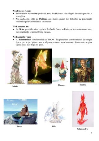 No elemento Água:
• Encontramos as Sereias que ficam perto dos Oceanos, rios e lagos, de forma graciosa e
energética.
• Nas cachoeiras estão as Ondinas, que muito ajudam nos trabalhos de purificação
realizados pela Umbanda nas cachoeiras.
No Elemento Ar:
• Os Silfos que estão sob a regência de Oxalá. Como as Fadas, se apresentam com asas,
movimentando-se com extrema rapidez.
No Elemento Fogo:
• As Salamandras são elementais do FOGO. Se apresentam como correntes de energia
ígnea, que se precipitam, sem se afigurarem como seres humanos. Atuam nas energias
ígneas solar e do fogo em geral.
5
Dríade
Gnomo Duende
Sereia Silfo
Salamandra
 