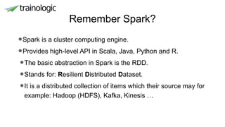 Remember Spark?
•Spark is a cluster computing engine.
•Provides high-level API in Scala, Java, Python and R.
•The basic abstraction in Spark is the RDD.
•Stands for: Resilient Distributed Dataset.
•It is a distributed collection of items which their source may for
example: Hadoop (HDFS), Kafka, Kinesis …
 