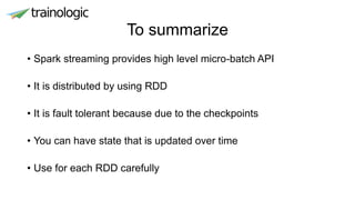 To summarize
• Spark streaming provides high level micro-batch API
• It is distributed by using RDD
• It is fault tolerant because due to the checkpoints
• You can have state that is updated over time
• Use for each RDD carefully
 