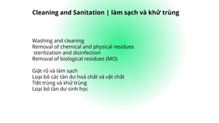 Washing and cleaning
Removal of chemical and physical residues
sterilization and disinfection
Removal of biological residues (MO)
Giặt rũ và làm sạch
Loại bỏ các tàn dư hoá chất và vật chất
Tiệt trùng và khử trùng
Loại bỏ tàn dư sinh học
Cleaning and Sanitation | làm sạch và khử trùng
 