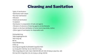 Cleaning and Sanitation
Types of sterilization:
•Sterilization with steam
•Dry heat sterilization
•Filtration
•Chemical sterilization
•Irradiation
•Sterilization in preparation of tools and agents
–Filtration of solutions of cleaning agents ad disinfectants
–Steam or dry heat sterilization of some tools (mop sticks, cloths)
–Other types of sterilization for disposable tools
Cácloạitiệttrùng
Tiệttrùngbằnghơinước
Tiệt trùng sấy
Bộ lọc
Hóachấttiệttrùng
Chiếu xạ
Cáccôngcụtrongviệcchuẩnbịtiệttrùngvàtácnhân
Lọc dung dịch chất tẩy rửa và chất khử trùng
Tiệt trùng bằng hơi nước hoặc nhiệt khô đối với một số dụng cụ (que lau, vải)
Các loại khử trùng khác cho các dụng cụ dùng một lần
 