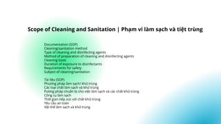 Documentation (SOP)
Cleaning/sanitation method
Type of cleaning and disinfecting agents
Method of preparation of cleaning and disinfecting agents
Cleaning tools
Duration of exposure to disinfectants
Requirements for safety
Subject of cleaning/sanitation
Tài liệu (SOP)
Phương pháp làm sạch/ khử trùng
Các loại chất làm sạch và khử trùng
Pương pháp chuẩn bị cho việc làm sạch và các chất khử trùng
Công cụ làm sạch
Thời gian tiếp xúc với chất khử trùng
Yêu cầu an toàn
Vật thể làm sạch và khử trùng
Scope of Cleaning and Sanitation | Phạm vi làm sạch và tiệt trùng
 