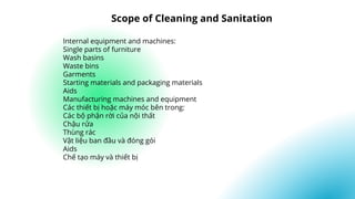 Internal equipment and machines:
Single parts of furniture
Wash basins
Waste bins
Garments
Starting materials and packaging materials
Aids
Manufacturing machines and equipment
Các thiết bị hoặc máy móc bên trong:
Các bộ phận rời của nội thất
Chậu rửa
Thùng rác
Vật liệu ban đầu và đóng gói
Aids
Chế tạo máy và thiết bị
Scope of Cleaning and Sanitation
 