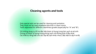 Only special aids can be used for cleaning and sanitation
They must not be used anywhere else than in clean rooms
Tools separated for different cleanliness grades (especially for "A" and "B")
Chỉ những dụng cụ hỗ trợ đặc biệt được sử dụng trong làm sạch và vệ sinh
Chúng chỉ được sử dụng trong phòng sạch mà không phải ở đâu khác
Các thiết bị riêng biệt cho các cấp độ sạch khác nhau ( đặc biệt là cấp A và B)
Cleaning agents and tools
 