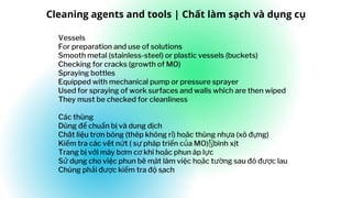Vessels
For preparation and use of solutions
Smooth metal (stainless-steel) or plastic vessels (buckets)
Checking for cracks (growth of MO)
Spraying bottles
Equipped with mechanical pump or pressure sprayer
Used for spraying of work surfaces and walls which are then wiped
They must be checked for cleanliness
Các thùng
Dùng để chuẩn bị và dung dịch
Chất liệu trơn bóng (thép không rỉ) hoa
̣ ̆c thùng nhựa (xô đựng)
Kiểm tra các vết nứt ( sự pháp triển của MO) bình xịt
Trang bị với máy bơm cơ khí hoa
̣ ̆c phun áp lực
Sử dụng cho việc phun bề ma
̣ ̆t làm việc hoa
̣ ̆c tường sau đó được lau
Chúng phải được kiểm tra độ sa
̣ ch
Cleaning agents and tools | Chất làm sạch và dụng cụ
 
