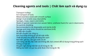 Transport trolleys
For transport of tools
Metal (stainless-steel) with smooth surface
Design must enable easy cleanability
Sponges, mops, wipers and cloths
Made of special materials (non-woven fabric, urethane foam) for use in cleanrooms
No particle shedding
Recommended to be disposable and sterile (A/B)
Sponge and mop sticks should be sterilized (A/B)
Xe đẩy vận chuyển
Để vận chuyển các công cụ
Kim loại (thép không gỉ) với bề mặt nhẵn
Thiết kế phải cho phép dễ dàng làm sạch
Bọt biển, giẻ lau, cần gạt nước và vải
Làm bằng vật liệu đặc biệt (vải không dệt, bọt uretan) để sử dụng trong phòng sạch
Không có hạt rơi
Khuyến nghị dùng một lần và vô trùng (A / B)
Miếng bọt biển và que lau phải được khử trùng (A / B)
Cleaning agents and tools | Chất làm sạch và dụng cụ
 