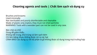 Brushes and brooms
Used minimally
Not sterilizable and poorly disinfectable and cleanable
Made of plastic only (nylon), they must not shed particles
WARNING! Tools with a wooden part can not be used in any case.
Bàn chải và chổi
Dùng để giảm thiểu
Không tiệt trùng, khử trùng và làm sạch kém
Chỉ làm bằng nhựa, không được rơi ra các hạt
CẢNH BÁO! các dụng cụ với bộ phận là gỗ không được sử dụng trong mọi trường hợp
Cleaning agents and tools | Chất làm sạch và dụng cụ
 