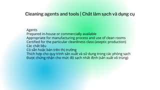 Agents
Prepared in-house or commercially available
Appropriate for manufacturing process and use of clean rooms
Certified for the particular cleanliness class (aseptic production)
Các chất liệu
Có sẵn hoặc bán trên thị trường
Thích hợp cho quy trình sản xuất và sử dụng trong các phòng sạch
Được chứng nhận cho mức độ sạch nhất định (sản xuất vô trùng)
Cleaning agents and tools | Chất làm sa
̣ ch và dụng cụ
 