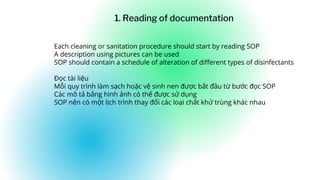 Each cleaning or sanitation procedure should start by reading SOP
A description using pictures can be used
SOP should contain a schedule of alteration of different types of disinfectants
Đọc tài liệu
Mỗi quy trình làm sạch hoặc vệ sinh nen được bắt đầu từ bước đọc SOP
Các mô tả bằng hình ảnh có thể được sử dụng
SOP nên có một lịch trình thay đổi các loại chất khử trùng khác nhau
1. Reading of documentation
 