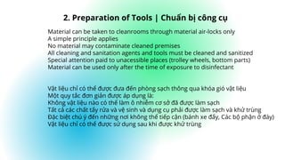 Material can be taken to cleanrooms through material air-locks only
A simple principle applies
No material may contaminate cleaned premises
All cleaning and sanitation agents and tools must be cleaned and sanitized
Special attention paid to unacessible places (trolley wheels, bottom parts)
Material can be used only after the time of exposure to disinfectant
Vật liệu chỉ có thể được đưa đến phòng sạch thông qua khóa gió vật liệu
Một quy tắc đơn giản được áp dụng là:
Không vật liệu nào có thể làm ô nhiễm cơ sở đã được làm sạch
Tất cả các chất tẩy rửa và vệ sinh và dụng cụ phải được làm sạch và khử trùng
Đặc biệt chú ý đến những nơi không thể tiếp cận (bánh xe đẩy, Các bộ phận ở đáy)
Vật liệu chỉ có thể được sử dụng sau khi được khử trùng
2. Preparation of Tools | Chuẩn bị công cụ
 