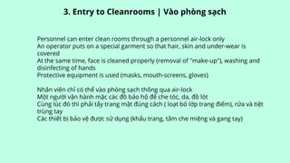 Personnel can enter clean rooms through a personnel air-lock only
An operator puts on a special garment so that hair, skin and under-wear is
covered
At the same time, face is cleaned properly (removal of "make-up"), washing and
disinfecting of hands
Protective equipment is used (masks, mouth-screens, gloves)
Nhân viên chỉ có thể vào phòng sạch thông qua air-lock
Một người vận hành mặc các đồ bảo hộ để che tóc, da, đồ lót
Cùng lúc đó thì phải tẩy trang mật đúng cách ( loạt bỏ lớp trang điểm), rửa và tiệt
trùng tay
Các thiết bị bảo vệ được sử dụng (khẩu trang, tấm che miệng và gang tay)
3. Entry to Cleanrooms | Vào phòng sạch
 