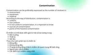 environment
equipment
material
uniform
non-uniform
In non-uniform contamination, it is important to know
sources of contamination
points of the heaviest contamination
Môi trường
Thiết bị
Vật liệu
Đồng đều
Không đồng đều
Ở dạng không đồng nhất ô nhiễm rất quan trọng để biết rằng
Nguồn gốc của ô nhiễm
Các điểm bị ô nhiễm nặng nhất
Contamination can be preferably expressed as the number of residues in:
According to the way of distribution, contamination is
Ô nhiễm có thể được diễn giải là một số dư lượng trong:
Theo như cách phân tán ô nhiễm là
Contamination
 