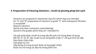 Solutions are prepared in cleanliness class for which they are intended
for "A" and "B" preparation of solutions in grade "C" with subsequent filtration
is acceptable
Reserve solutions
Sterile and clean containers used (labeling)
Stored in the grades which they are intended for
Các giải pháp được chuẩn bị trong cấp độ sạch mà chúng được sử dụng
Đối với "A" và "B" việc chuẩn bị các dung dịch ở cấp "C" với quá trình lọc tiếp
theo được chấp nhận
Giải pháp lưu trữ
Hộp đựng vô trùng và sạch được sử dụng (ghi nhãn)
Được lưu trữ trong các lớp mà chúng dành cho
4. Preparation of Cleaning Solutions | chuẩn bị phương pháp làm sạch
 