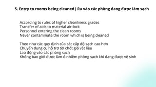 According to rules of higher cleanliness grades
Transfer of aids to material air-lock
Personnel entering the clean rooms
Never contaminate the room which is being cleaned
Theo như các quy định của các cấp độ sạch cao hơn
Chuyển dụng cụ hỗ trợ tời chốt gió vật liệu
Lao động vào các phòng sạch
Không bao giời được làm ô nhiễm phòng sạch khi đang được vệ sinh
5. Entry to rooms being cleaned| Ra vào các phòng đang được làm sạch
 