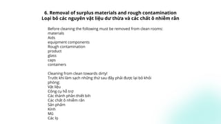 Before cleaning the following must be removed from clean rooms:
materials
Aids
equipment components
Rough contamination
product
glass
caps
containers
Cleaning from clean towards dirty!
Trước khi làm sạch những thứ sau đây phải được lại bỏ khỏi
phòng:
Vật liệu
Công cụ hỗ trợ
Các thành phần thiết bih
Các chất ô nhiễm rắn
Sản phẩm
Kính
Mũ
Các lọ
6. Removal of surplus materials and rough contamination
Loại bỏ các nguyên vật liệu dư thừa và các chất ô nhiễm rắn
 