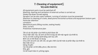 All equipment parts must be switched off
Washing, cleaning and sanitation of external surface is carried out
Slowly top-down via wet wiping
Sprayers can be also used; however, running of solution must be prevented
Attention to cleaning of cracks, dead points horizontal surfaces and equipment bottom part
Particular attention
conveyors
Mechanical parts (filling nozzles, sealing heads)
Slots, corners
Preventive maintenance plan
Tất cả các bộ phận của thiết bị phải được tắt
Thực hiện việc rửa, vệ sinh và khử trùng các bề mặt ngoài của thiết bị
Từ từ, từ trên xuống dưới bằng cách lau ướt
Bình xịt có thể được sử dụng
Chú ý khi vệ sinh các vết nứt, các góc chết của bề mặt và phần đáy của thiết bị
Đặc biệt chú ý:
băng chuyền
Các bộ phận cơ khí (đầu phun, đầu bịt kín)
Khe, góc
Có kế hoạch bảo trì, phòng ngừa.
7. Cleaning of equipment
Vệ sinh thiết bị
 