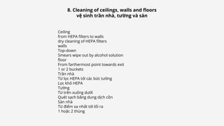 Ceiling
from HEPA filters to walls
dry cleaning of HEPA filters
walls
Top-down
Smears wipe out by alcohol solution
floor
From farthermost point towards exit
1 or 2 buckets
Trần nhà
Từ lọc HEPA tới các bức tường
Lọc khô HEPA
Tường
Từ trên xuống dưới
Quét sạch bằng dung dịch cồn
Sàn nhà
Từ điểm xa nhất tới lối ra
1 hoặc 2 thùng
8. Cleaning of ceilings, walls and floors
vệ sinh trần nhà, tường và sàn
 