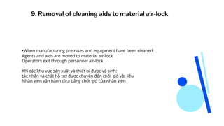 •When manufacturing premises and equipment have been cleaned:
Agents and aids are moved to material air-lock
Operators exit through personnel air-lock
Khi các khu vực sản xuất và thiết bị được vệ sinh:
tác nhân và chất hỗ trợ được chuyển đến chốt gió vật liệu
Nhân viên vận hành đira bằng chốt gió của nhân viên
9. Removal of cleaning aids to material air-lock
 