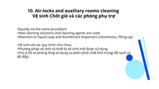 •Equally via the same procedure
•New cleaning solutions and cleaning agents are used
•Attention to liquid soap and disinfectant dispensers (cleanliness, filling-up)
•Vệ sinh với các quy trình như nhau
•Phương pháp vệ sinh và thiết bị vệ sinh mới được sử dụng
•Chú ý tới xà phòng lỏng và dụng cụ phân phối chất khử trùng( độ sạch và
đổ đầy)
10. Air-locks and auxiliary rooms cleaning
Vệ sinh Chốt gió và các phòng phụ trợ
 