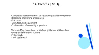•Completed operations must be recorded just after completion
•Recording of cleaning procedures
–The room
–Manufacturing equipment
•Confirmation of record by supervisor
Các hoạt động hoàn thành phải được ghi lại sau khi hàn thành
•Ghi lại quá trình làm sạch của
•Phòng sạch
•Thiết bị sản xuất
12. Records | Ghi lại
 