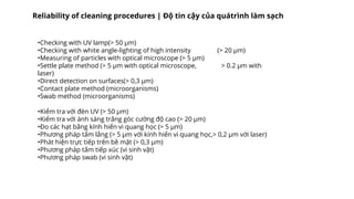 •Checking with UV lamp(> 50 µm)
•Checking with white angle-lighting of high intensity (> 20 µm)
•Measuring of particles with optical microscope (> 5 µm)
•Settle plate method (> 5 µm with optical microscope, > 0.2 µm with
laser)
•Direct detection on surfaces(> 0,3 µm)
•Contact plate method (microorganisms)
•Swab method (microorganisms)
•Kiểm tra với đèn UV (> 50 µm)
•Kiểm tra với ánh sáng trắng góc cường độ cao (> 20 µm)
•Đo các hạt bằng kính hiển vi quang học (> 5 µm)
•Phương pháp tấm lắng (> 5 µm với kính hiển vi quang học,> 0,2 µm với laser)
•Phát hiện trực tiếp trên bề mặt (> 0,3 µm)
•Phương pháp tấm tiếp xúc (vi sinh vật)
•Phương pháp swab (vi sinh vật)
Reliability of cleaning procedures | Độ tin cậy của quátrình làm sạch
 