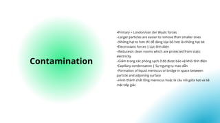 •Primary = London/van der Waals forces
–Larger particles are easier to remove than smaller ones
–Những hạt to hơn thì dễ dàng loại bỏ hơn là những hạt bé
•Electrostatic forces | Lực tĩnh điện
–Reducesin clean rooms which are protected from static
electricity
–Giảm trong các phòng sạch ở đó được bảo vệ khỏi tĩnh điện
•Capillary condensation | Sự ngưng tụ mao dẫn
–Formation of liquid meniscus or bridge in space between
particle and adjoining surface
–Hình thành chất lỏng meniscus hoặc là cầu nối giữa hạt và bề
mặt tiếp giác
Contamination
 