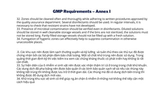 GMP Requirements – Annex I
32. Zones should be cleaned often and thoroughly while adhering to written procedures approved by
the quality assurance department. Several disinfectants should be used. In regular intervals, it is
necessary to check that resistant strains have not developed.
33. Presence of microbial contamination should be verified even in disinfectants. Diluted solutions
should be stored in well cleanable storage vessels and if the bins are not sterilized, the solutions must
not be stored long. Partly filled storage vessels should not be filled up with a fresh solution.
34. Fumigation of hygienic zones can effectively help to suppress contamination in otherwise
unaccessible places.
.0. Các khu vực nên được làm sạch thường xuyên và kỹ lưỡng và tuân thủ theo các thủ tục đã được
chứng nhận bởi các bộ phận đảm bảo chất lượng. Một số chất khử trùng nên được sử dụng. Trong
quãng thời gian định kỹ thì việc kiểm tra xem các chủng kháng thuốc có phát triển hay không là rất
cần thiết.
33. Sự hiện diện của ô nhiễm vi sinh vật nên được xác nhận thậm trí cả ở trong trong chất khử khuẩn.
Các dung dịch đã pha loãng nên được bảo quản ở các bình bảo quản sạch sẽ và nếu các thùng này
không tiệt trùng thì không được lưu trữ ở thời gian dài. Các thùng mà đã có dung dịch bên trong thì
không được đổ dung dịch mới vào.
34. Khử trùng khu vực vệ sinh có thể giúp ng.ăn chặn ô nhiễm ở những nơi không thể tiếp cận một
cách hiệu quả
 