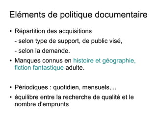 Eléments de politique documentaire
● Répartition des acquisitions
- selon type de support, de public visé,
- selon la demande.
● Manques connus en histoire et géographie,
fiction fantastique adulte.
● Périodiques : quotidien, mensuels,...
● équilibre entre la recherche de qualité et le
nombre d'emprunts
 