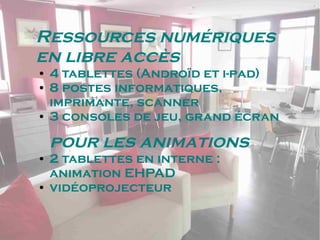 Ressources numériques
en libre accès
● 4 tablettes (Androïd et i-pad)
● 8 postes informatiques,
imprimante, scanner
● 3 consoles de jeu, grand écran
pour les animations
● 2 tablettes en interne :
animation EHPAD
● vidéoprojecteur
 
