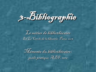 3-Bibliographie3-Bibliographie
Le métier de bibliothécaireLe métier de bibliothécaire
Ed Le Cercle de la librairie, Paris, 2013Ed Le Cercle de la librairie, Paris, 2013
Mémento du bibliothécaire :Mémento du bibliothécaire :
guide pratique, ABF, 2010guide pratique, ABF, 2010
 