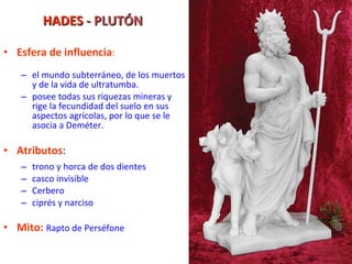 HADES  - PLUTÓN Esfera de influencia : el mundo subterráneo, de los muertos y de la vida de ultratumba.  posee todas sus riquezas mineras y rige la fecundidad del suelo en sus aspectos agrícolas, por lo que se le asocia a Deméter. Atributos : trono y horca de dos dientes casco invisible Cerbero ciprés y narciso Mito:   Rapto de Perséfone 