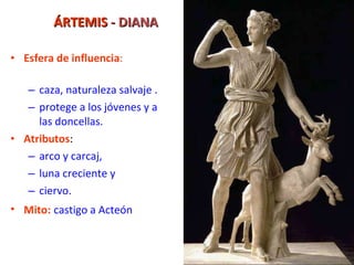 ÁRTEMIS  - DIANA Esfera de influencia : caza, naturaleza salvaje .  protege a los jóvenes y a las doncellas. Atributos : arco y carcaj,  luna creciente y  ciervo. Mito:   castigo a Acteón 
